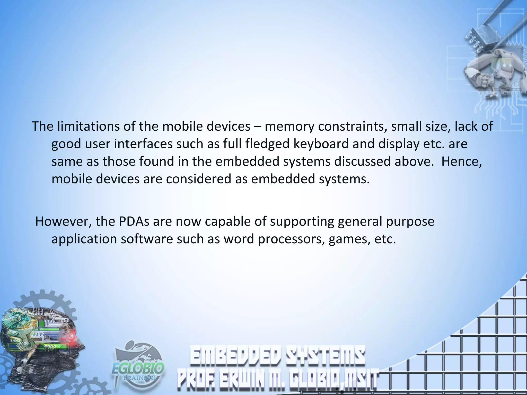 The limitations of the mobile devices – memory constraints, small size, lack of
good user interfaces such as full fledged keyboard and display etc. are
same as those found in the embedded systems discussed above. Hence,
mobile devices are considered as embedded systems.
However, the PDAs are now capable of supporting general purpose
application software such as word processors, games, etc.
 