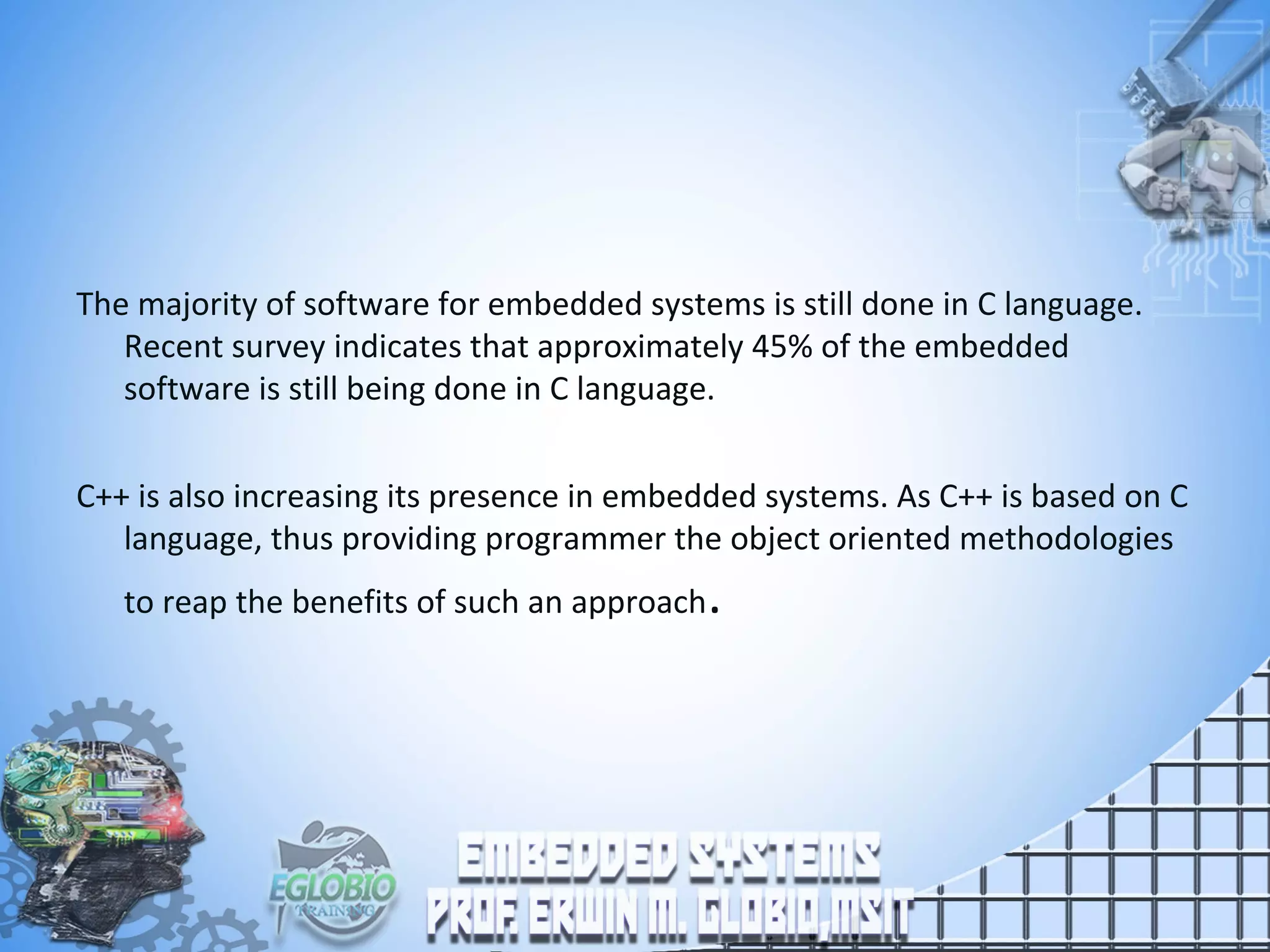 The majority of software for embedded systems is still done in C language.
Recent survey indicates that approximately 45% of the embedded
software is still being done in C language.
C++ is also increasing its presence in embedded systems. As C++ is based on C
language, thus providing programmer the object oriented methodologies
to reap the benefits of such an approach.
 