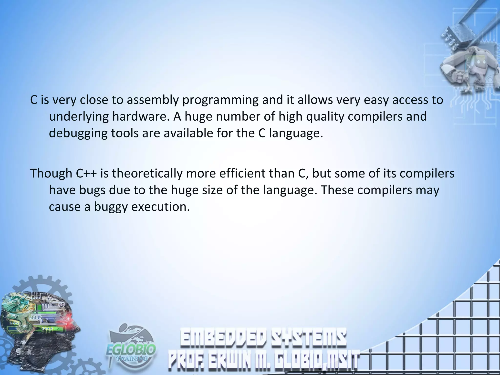 C is very close to assembly programming and it allows very easy access to
underlying hardware. A huge number of high quality compilers and
debugging tools are available for the C language.
Though C++ is theoretically more efficient than C, but some of its compilers
have bugs due to the huge size of the language. These compilers may
cause a buggy execution.
 
