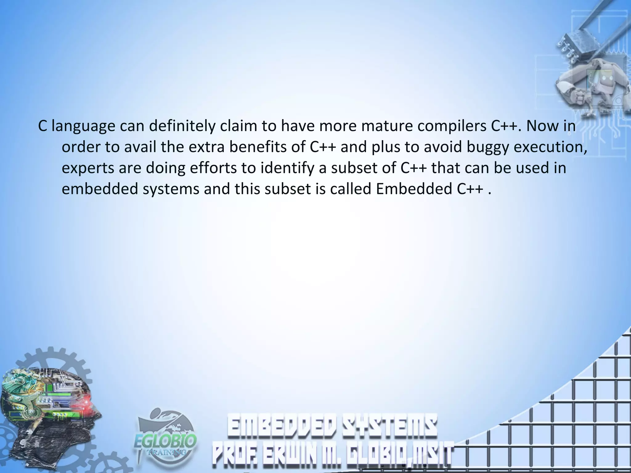 C language can definitely claim to have more mature compilers C++. Now in
order to avail the extra benefits of C++ and plus to avoid buggy execution,
experts are doing efforts to identify a subset of C++ that can be used in
embedded systems and this subset is called Embedded C++ .
 