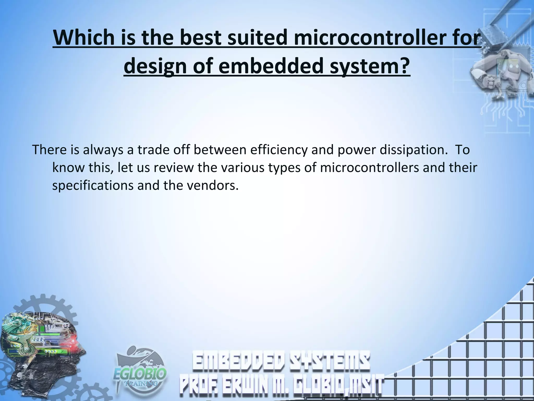 Which is the best suited microcontroller for
design of embedded system?
There is always a trade off between efficiency and power dissipation. To
know this, let us review the various types of microcontrollers and their
specifications and the vendors.
 