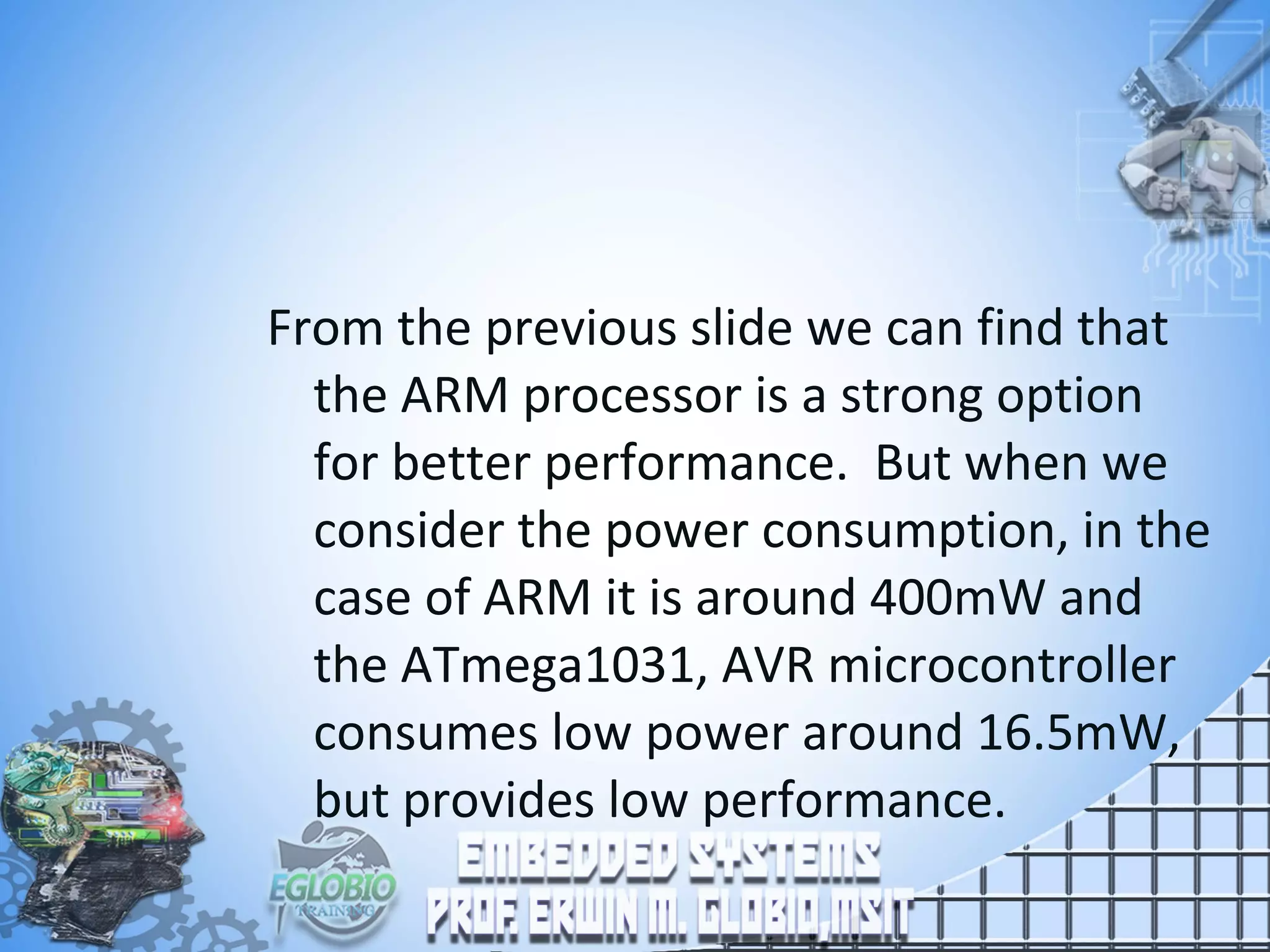 From the previous slide we can find that
the ARM processor is a strong option
for better performance. But when we
consider the power consumption, in the
case of ARM it is around 400mW and
the ATmega1031, AVR microcontroller
consumes low power around 16.5mW,
but provides low performance.
 