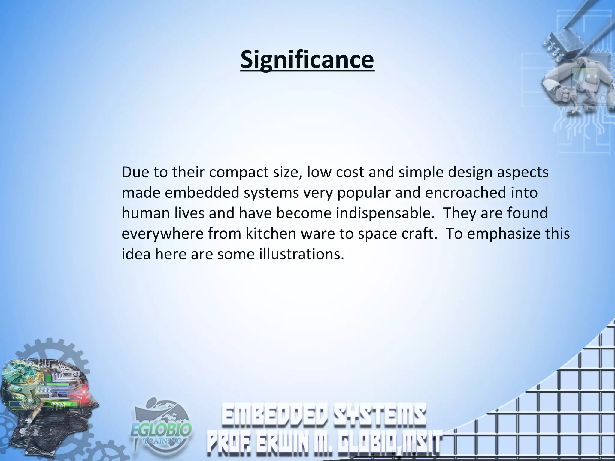 Significance
Due to their compact size, low cost and simple design aspects
made embedded systems very popular and encroached into
human lives and have become indispensable. They are found
everywhere from kitchen ware to space craft. To emphasize this
idea here are some illustrations.
 
