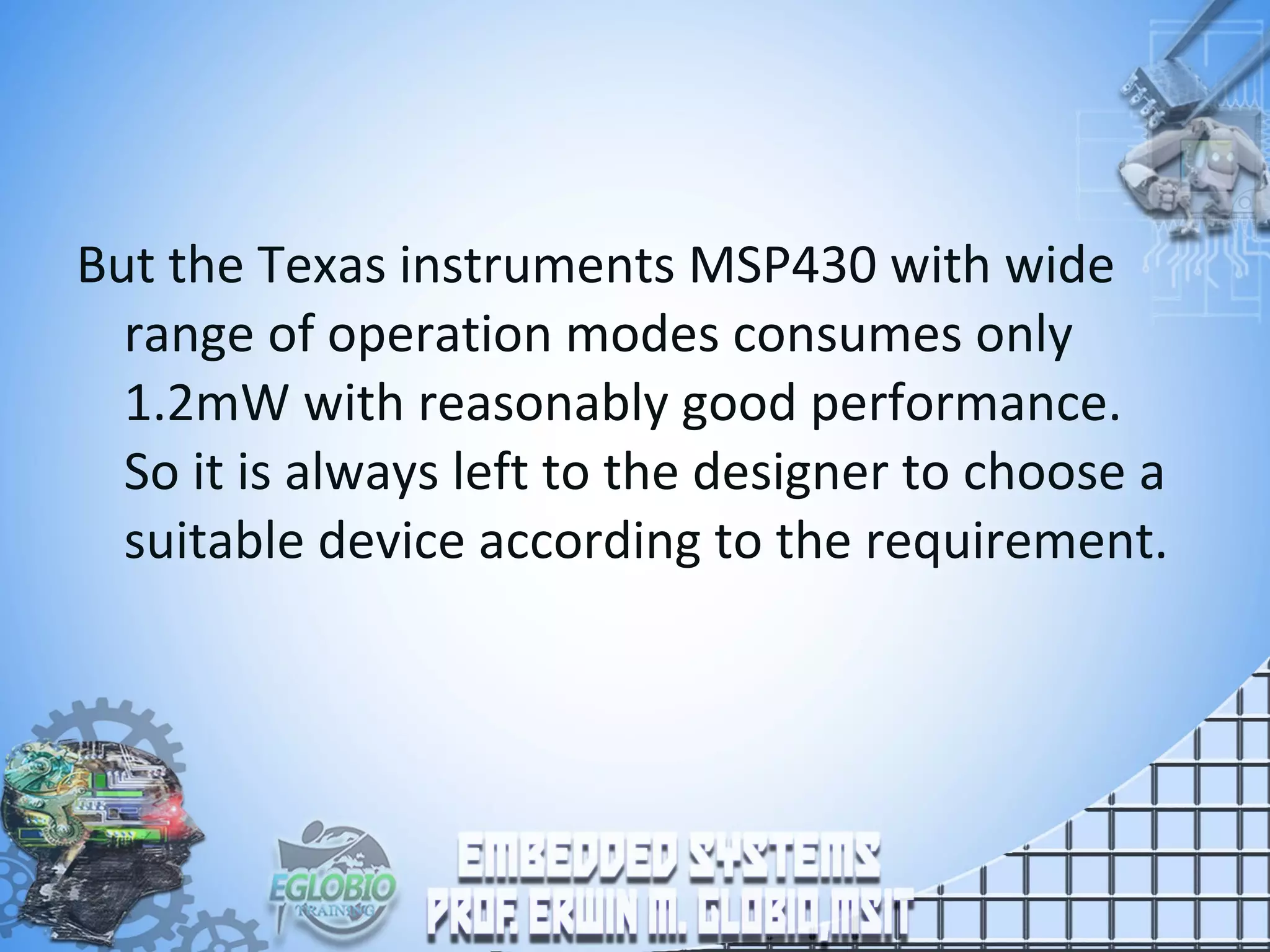 But the Texas instruments MSP430 with wide
range of operation modes consumes only
1.2mW with reasonably good performance.
So it is always left to the designer to choose a
suitable device according to the requirement.
 