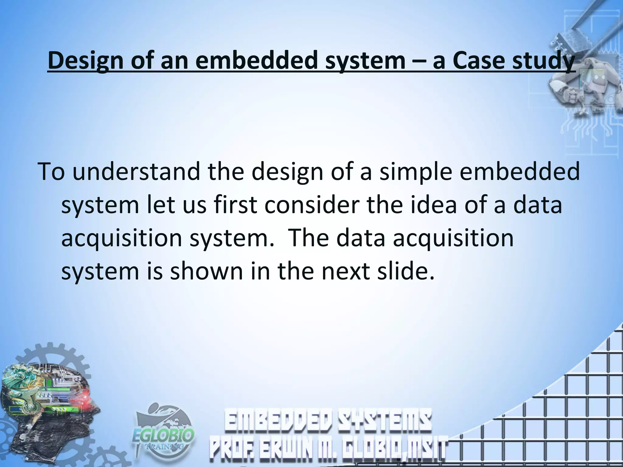 Design of an embedded system – a Case study
To understand the design of a simple embedded
system let us first consider the idea of a data
acquisition system. The data acquisition
system is shown in the next slide.
 