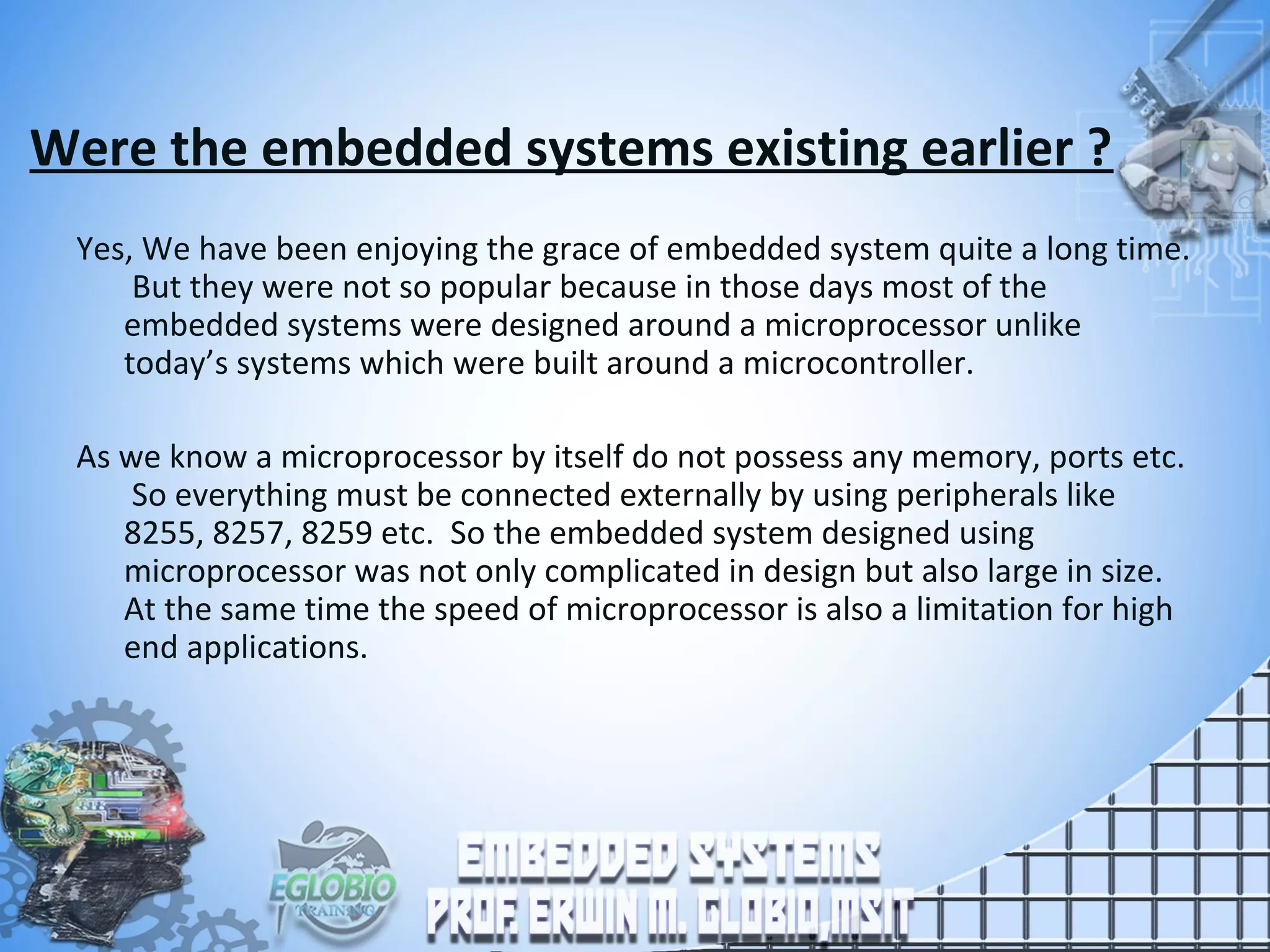 Were the embedded systems existing earlier ?
Yes, We have been enjoying the grace of embedded system quite a long time.
But they were not so popular because in those days most of the
embedded systems were designed around a microprocessor unlike
today’s systems which were built around a microcontroller.
As we know a microprocessor by itself do not possess any memory, ports etc.
So everything must be connected externally by using peripherals like
8255, 8257, 8259 etc. So the embedded system designed using
microprocessor was not only complicated in design but also large in size.
At the same time the speed of microprocessor is also a limitation for high
end applications.
 