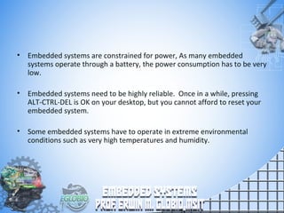 • Embedded systems are constrained for power, As many embedded
systems operate through a battery, the power consumption has to be very
low.
• Embedded systems need to be highly reliable. Once in a while, pressing
ALT-CTRL-DEL is OK on your desktop, but you cannot afford to reset your
embedded system.
• Some embedded systems have to operate in extreme environmental
conditions such as very high temperatures and humidity.
 