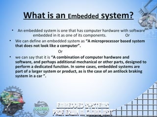 What is an Embedded system?
• An embedded system is one that has computer hardware with software
embedded in it as one of its components. Or
• We can define an embedded system as “A microprocessor based system
that does not look like a computer”.
Or
• we can say that it is “A combination of computer hardware and
software, and perhaps additional mechanical or other parts, designed to
perform a dedicated function. In some cases, embedded systems are
part of a larger system or product, as is the case of an antilock braking
system in a car ”.
 