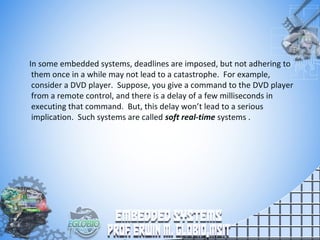 In some embedded systems, deadlines are imposed, but not adhering to
them once in a while may not lead to a catastrophe. For example,
consider a DVD player. Suppose, you give a command to the DVD player
from a remote control, and there is a delay of a few milliseconds in
executing that command. But, this delay won’t lead to a serious
implication. Such systems are called soft real-time systems .
 