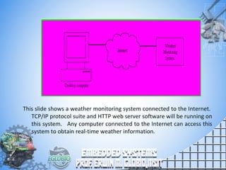 This slide shows a weather monitoring system connected to the Internet.
TCP/IP protocol suite and HTTP web server software will be running on
this system. Any computer connected to the Internet can access this
system to obtain real-time weather information.
 