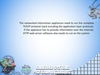 The networked information appliances need to run the complete
TCP/IP protocol stack including the application layer protocols.
If the appliance has to provide information over the Internet,
HTTP web server software also needs to run on the system.
 