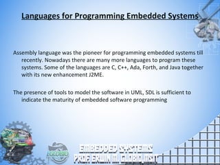 Languages for Programming Embedded Systems
Assembly language was the pioneer for programming embedded systems till
recently. Nowadays there are many more languages to program these
systems. Some of the languages are C, C++, Ada, Forth, and Java together
with its new enhancement J2ME.
The presence of tools to model the software in UML, SDL is sufficient to
indicate the maturity of embedded software programming
 