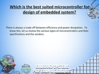 Which is the best suited microcontroller for
design of embedded system?
There is always a trade off between efficiency and power dissipation. To
know this, let us review the various types of microcontrollers and their
specifications and the vendors.
 
