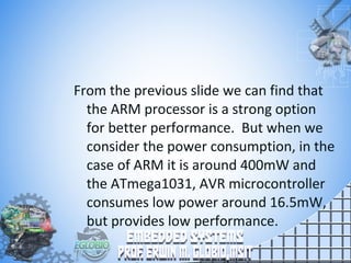 From the previous slide we can find that
the ARM processor is a strong option
for better performance. But when we
consider the power consumption, in the
case of ARM it is around 400mW and
the ATmega1031, AVR microcontroller
consumes low power around 16.5mW,
but provides low performance.
 