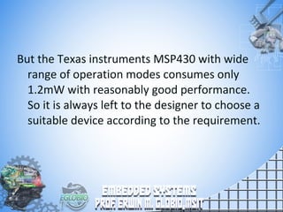 But the Texas instruments MSP430 with wide
range of operation modes consumes only
1.2mW with reasonably good performance.
So it is always left to the designer to choose a
suitable device according to the requirement.
 