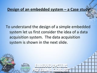 Design of an embedded system – a Case study
To understand the design of a simple embedded
system let us first consider the idea of a data
acquisition system. The data acquisition
system is shown in the next slide.
 