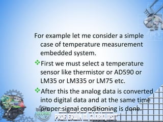 For example let me consider a simple
case of temperature measurement
embedded system.
First we must select a temperature
sensor like thermistor or AD590 or
LM35 or LM335 or LM75 etc.
After this the analog data is converted
into digital data and at the same time
proper signal conditioning is done.
 