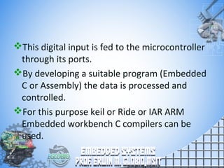 This digital input is fed to the microcontroller
through its ports.
By developing a suitable program (Embedded
C or Assembly) the data is processed and
controlled.
For this purpose keil or Ride or IAR ARM
Embedded workbench C compilers can be
used.
 