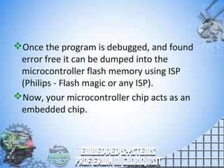 Once the program is debugged, and found
error free it can be dumped into the
microcontroller flash memory using ISP
(Philips - Flash magic or any ISP).
Now, your microcontroller chip acts as an
embedded chip.
 