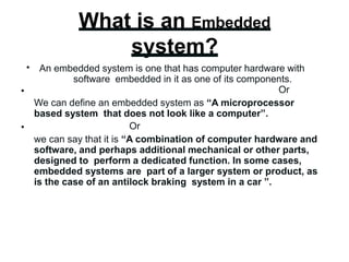 What is an Embedded
system?
•
•
•
An embedded system is one that has computer hardware with
software embedded in it as one of its components.
Or
We can define an embedded system as “A microprocessor
based system that does not look like a computer”.
Or
we can say that it is “A combination of computer hardware and
software, and perhaps additional mechanical or other parts,
designed to perform a dedicated function. In some cases,
embedded systems are part of a larger system or product, as
is the case of an antilock braking system in a car ”.
 