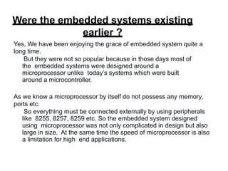 Were the embedded systems existing
earlier ?
Yes, We have been enjoying the grace of embedded system quite a
long time.
But they were not so popular because in those days most of
the embedded systems were designed around a
microprocessor unlike today’s systems which were built
around a microcontroller.
As we know a microprocessor by itself do not possess any memory,
ports etc.
So everything must be connected externally by using peripherals
like 8255, 8257, 8259 etc. So the embedded system designed
using microprocessor was not only complicated in design but also
large in size. At the same time the speed of microprocessor is also
a limitation for high end applications.
 