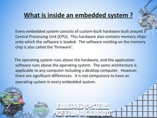 What is inside an embedded system ?
Every embedded system consists of custom-built hardware built around a
Central Processing Unit (CPU). This hardware also contains memory chips
onto which the software is loaded. The software residing on the memory
chip is also called the ‘firmware’.
The operating system runs above the hardware, and the application
software runs above the operating system. The same architecture is
applicable to any computer including a desktop computer. However,
there are significant differences. It is not compulsory to have an
operating system in every embedded system.
 