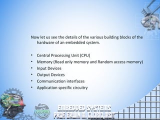 Now let us see the details of the various building blocks of the
hardware of an embedded system.
• Central Processing Unit (CPU)
• Memory (Read only memory and Random access memory)
• Input Devices
• Output Devices
• Communication interfaces
• Application specific circuitry
 