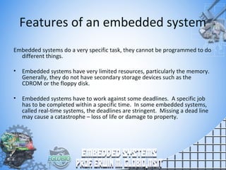 Features of an embedded system
Embedded systems do a very specific task, they cannot be programmed to do
different things.
• Embedded systems have very limited resources, particularly the memory.
Generally, they do not have secondary storage devices such as the
CDROM or the floppy disk.
• Embedded systems have to work against some deadlines. A specific job
has to be completed within a specific time. In some embedded systems,
called real-time systems, the deadlines are stringent. Missing a dead line
may cause a catastrophe – loss of life or damage to property.
 
