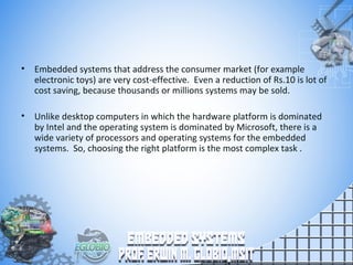 • Embedded systems that address the consumer market (for example
electronic toys) are very cost-effective. Even a reduction of Rs.10 is lot of
cost saving, because thousands or millions systems may be sold.
• Unlike desktop computers in which the hardware platform is dominated
by Intel and the operating system is dominated by Microsoft, there is a
wide variety of processors and operating systems for the embedded
systems. So, choosing the right platform is the most complex task .
 