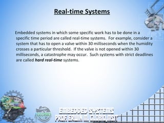 Real-time Systems
Embedded systems in which some specific work has to be done in a
specific time period are called real-time systems. For example, consider a
system that has to open a valve within 30 milliseconds when the humidity
crosses a particular threshold. If the valve is not opened within 30
milliseconds, a catastrophe may occur. Such systems with strict deadlines
are called hard real-time systems.
 