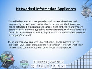 Networked Information Appliances
Embedded systems that are provided with network interfaces and
accessed by networks such as Local Area Network or the Internet are
called networked information appliances. Such embedded systems are
connected to a network, typically a network running TCP/IP (Transmission
Control Protocol/Internet Protocol) protocol suite, such as the Internet or
a company’s Intranet.
These systems have emerged in recent years. These systems run the
protocol TCP/IP stack and get connected through PPP or Ethernet to an
network and communicate with other nodes in the network.
 
