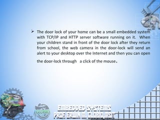  The door lock of your home can be a small embedded system
with TCP/IP and HTTP server software running on it. When
your children stand in front of the door lock after they return
from school, the web camera in the door-lock will send an
alert to your desktop over the Internet and then you can open
the door-lock through a click of the mouse.
 