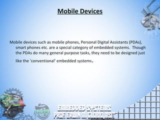 Mobile Devices
Mobile devices such as mobile phones, Personal Digital Assistants (PDAs),
smart phones etc. are a special category of embedded systems. Though
the PDAs do many general purpose tasks, they need to be designed just
like the ‘conventional’ embedded systems.
 