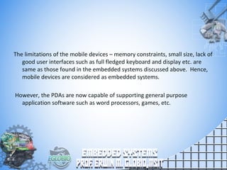 The limitations of the mobile devices – memory constraints, small size, lack of
good user interfaces such as full fledged keyboard and display etc. are
same as those found in the embedded systems discussed above. Hence,
mobile devices are considered as embedded systems.
However, the PDAs are now capable of supporting general purpose
application software such as word processors, games, etc.
 