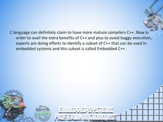 C language can definitely claim to have more mature compilers C++. Now in
order to avail the extra benefits of C++ and plus to avoid buggy execution,
experts are doing efforts to identify a subset of C++ that can be used in
embedded systems and this subset is called Embedded C++ .
 
