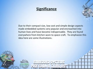 Significance
Due to their compact size, low cost and simple design aspects
made embedded systems very popular and encroached into
human lives and have become indispensable. They are found
everywhere from kitchen ware to space craft. To emphasize this
idea here are some illustrations.
 