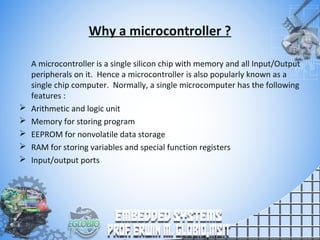 Why a microcontroller ?
A microcontroller is a single silicon chip with memory and all Input/Output
peripherals on it. Hence a microcontroller is also popularly known as a
single chip computer. Normally, a single microcomputer has the following
features :
 Arithmetic and logic unit
 Memory for storing program
 EEPROM for nonvolatile data storage
 RAM for storing variables and special function registers
 Input/output ports
 