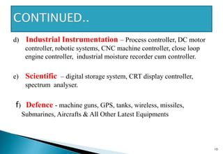 d) Industrial Instrumentation – Process controller, DC motor
controller, robotic systems, CNC machine controller, close loop
engine controller, industrial moisture recorder cum controller.
e) Scientific – digital storage system, CRT display controller,
spectrum analyser.
f) Defence - machine guns, GPS, tanks, wireless, missiles,
Submarines, Aircrafts & All Other Latest Equipments
10
 