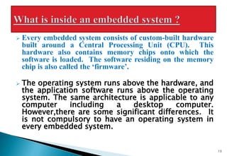  Every embedded system consists of custom-built hardware
built around a Central Processing Unit (CPU). This
hardware also contains memory chips onto which the
software is loaded. The software residing on the memory
chip is also called the ‘firmware’.
 The operating system runs above the hardware, and
the application software runs above the operating
system. The same architecture is applicable to any
computer including a desktop computer.
However,there are some significant differences. It
is not compulsory to have an operating system in
every embedded system.
13
 