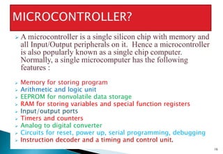 16
 A microcontroller is a single silicon chip with memory and
all Input/Output peripherals on it. Hence a microcontroller
is also popularly known as a single chip computer.
Normally, a single microcomputer has the following
features :
 Memory for storing program
 Arithmetic and logic unit
 EEPROM for nonvolatile data storage
 RAM for storing variables and special function registers
 Input/output ports
 Timers and counters
 Analog to digital converter
 Circuits for reset, power up, serial programming, debugging
 Instruction decoder and a timing and control unit.
 