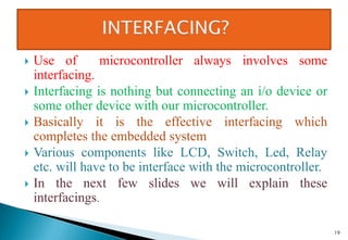 Use of microcontroller always involves some
interfacing.
 Interfacing is nothing but connecting an i/o device or
some other device with our microcontroller.
 Basically it is the effective interfacing which
completes the embedded system
 Various components like LCD, Switch, Led, Relay
etc. will have to be interface with the microcontroller.
 In the next few slides we will explain these
interfacings.
19
 