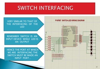 21
VERY SIMILAR TO THAT OF
THE INTERFACING OF THE
LED
REMEMBER SWITCH IS AN
INPUT DEVICE WHILE LED IS
AN OUTPUT
HENCE THE PORT AT WHICH
WE ARE INTERFACING THE
SWITCH MUST BE MADE AN
INPUT PORT .
 