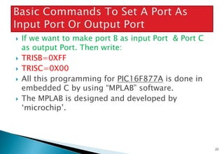  If we want to make port B as input Port & Port C
as output Port. Then write:
 TRISB=0XFF
 TRISC=0X00
 All this programming for PIC16F877A is done in
embedded C by using “MPLAB” software.
 The MPLAB is designed and developed by
‘microchip’.
22
 