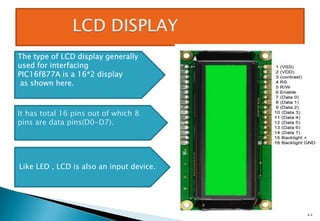 23
The type of LCD display generally
used for interfacing
PIC16f877A is a 16*2 display
as shown here.
It has total 16 pins out of which 8
pins are data pins(D0-D7).
Like LED , LCD is also an input device.
 