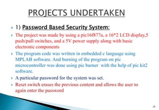  1) Password Based Security System:
 The project was made by using a pic16f877a, a 16*2 LCD display,5
push/pull switches, and a 5V power supply along with basic
electronic components
 The program code was written in embedded c language using
MPLAB software. And burning of the program on pic
microcontroller was done using pic burner with the help of pic kit2
software.
 A particular password for the system was set.
 Reset switch erases the previous content and allows the user to
again enter the password
28
 