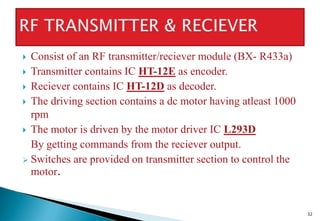  Consist of an RF transmitter/reciever module (BX- R433a)
 Transmitter contains IC HT-12E as encoder.
 Reciever contains IC HT-12D as decoder.
 The driving section contains a dc motor having atleast 1000
rpm
 The motor is driven by the motor driver IC L293D
By getting commands from the reciever output.
 Switches are provided on transmitter section to control the
motor.
32
 