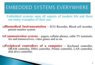 Embedded systems span all aspects of modern life and there
are many examples of their use.
a)Biomedical Instrumentation – ECG Recorder, Blood cell recorder,
patient monitor system.
b)Communication systems – pagers, cellular phones, cable TV terminals,
fax and transreceivers, video games and so on.
c)Peripheral controllers of a computer – Keyboard controller,
DRAM controller, DMA controller, Printer controller, LAN controller,
disk drive controller.
9
 