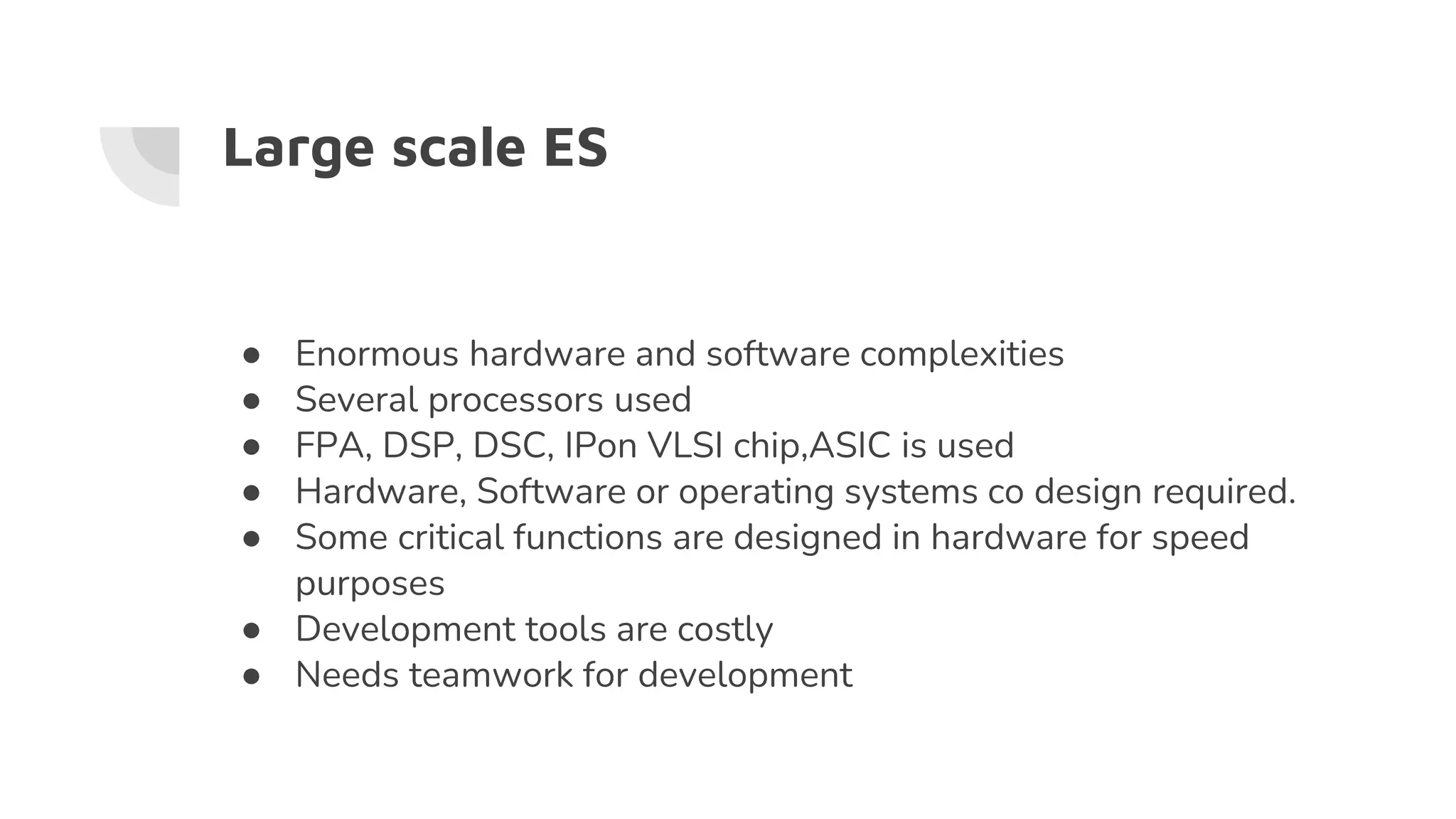 Large scale ES
● Enormous hardware and software complexities
● Several processors used
● FPA, DSP, DSC, IPon VLSI chip,ASIC is used
● Hardware, Software or operating systems co design required.
● Some critical functions are designed in hardware for speed
purposes
● Development tools are costly
● Needs teamwork for development
 