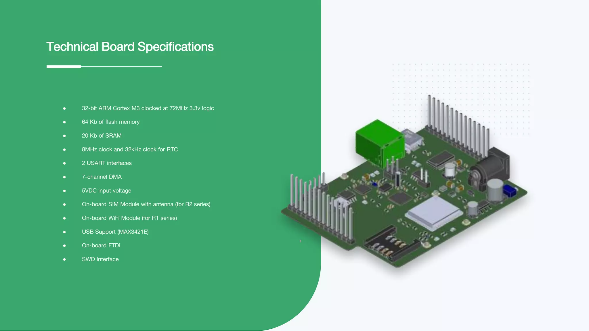 ● 32-bit ARM Cortex M3 clocked at 72MHz 3.3v logic
● 64 Kb of flash memory
● 20 Kb of SRAM
● 8MHz clock and 32kHz clock for RTC
● 2 USART interfaces
● 7-channel DMA
● 5VDC input voltage
● On-board SIM Module with antenna (for R2 series)
● On-board WiFi Module (for R1 series)
● USB Support (MAX3421E)
● On-board FTDI
● SWD Interface
Technical Board Specifications
 