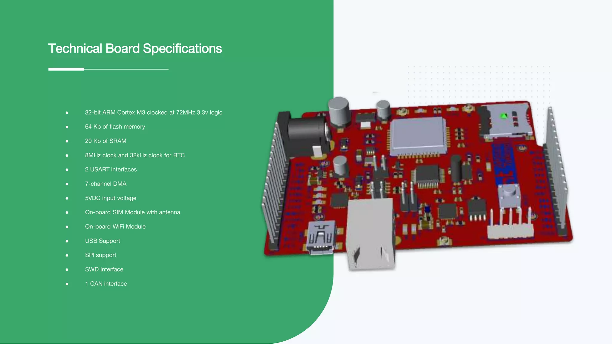 ● 32-bit ARM Cortex M3 clocked at 72MHz 3.3v logic
● 64 Kb of flash memory
● 20 Kb of SRAM
● 8MHz clock and 32kHz clock for RTC
● 2 USART interfaces
● 7-channel DMA
● 5VDC input voltage
● On-board SIM Module with antenna
● On-board WiFi Module
● USB Support
● SPI support
● SWD Interface
● 1 CAN interface
Technical Board Specifications
 